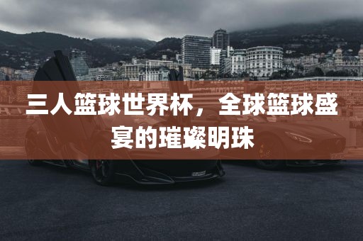 三人篮球世界杯，全球篮球盛宴的璀璨明珠