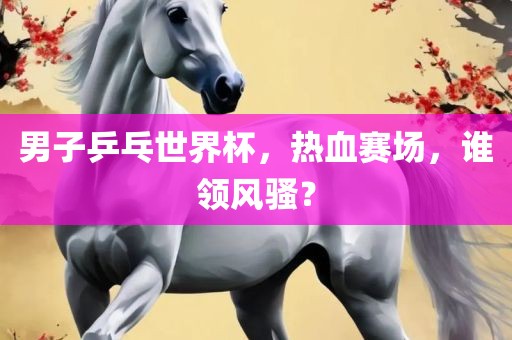 男子乒乓世界杯，热血赛场，谁领风骚？