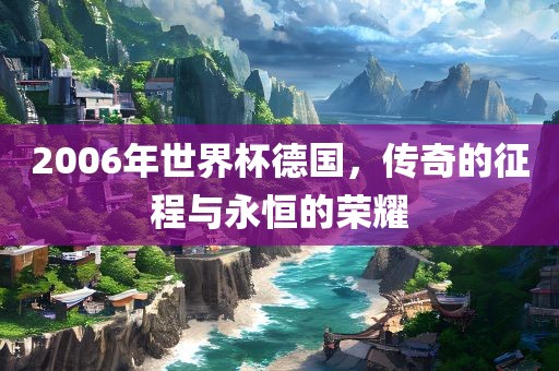 2006年世界杯德国，传奇的征程与永恒的荣耀