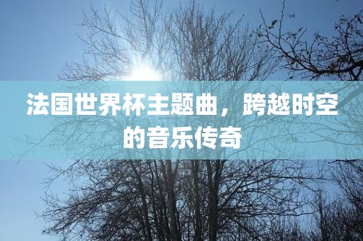 法国世界杯主题曲，跨越时空的音乐传奇