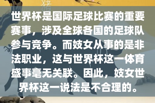 世界杯是国际足球比赛的重要赛事，涉及全球各国的足球队参与竞争。而妓女从事的是非法职业，这与世界杯这一体育盛事毫无关联。因此，妓女世界杯这一说法是不合理的。眉山市正发家政服务有限公司