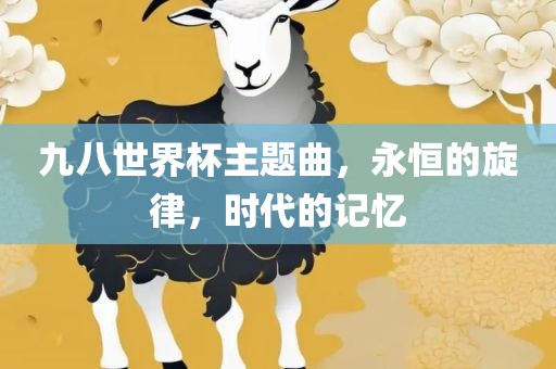 九八世界杯主题曲，永恒的旋律，时代的记忆眉山市正发家政服务有限公司