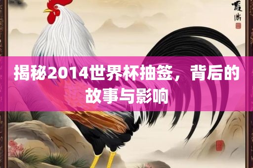 揭秘2014世界杯抽签，背后的故事与影响