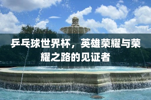 乒乓球世界杯，英雄荣耀与荣耀之路的见证者