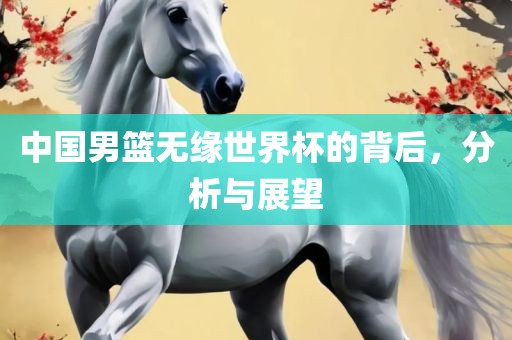 中国男篮无缘世界杯的背后，分析与展望