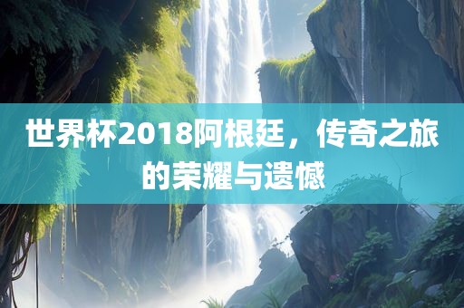 世界杯2018阿根廷，传奇之旅的荣耀与遗憾眉山市正发家政服务有限公司