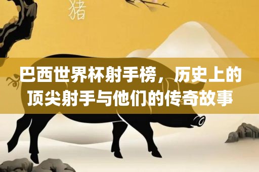 巴西世界杯射手榜，历史上的顶尖射手与他们的传奇故事