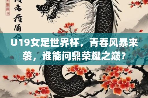 U19女足世界杯，青春风暴来袭，谁能问鼎荣耀之巅？