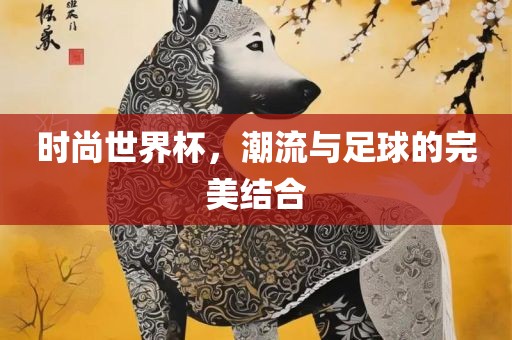 时尚世界杯，潮流与足球的完美结合眉山市正发家政服务有限公司