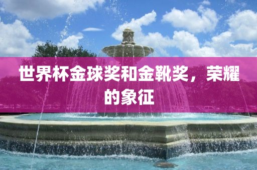 世界杯金球奖和金靴奖，荣耀的象征