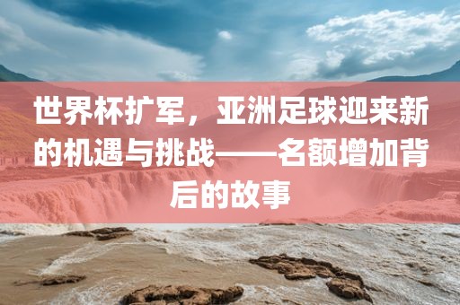 世界杯扩军，亚洲足球迎来新的机遇与挑战——名额增加背后的故事
