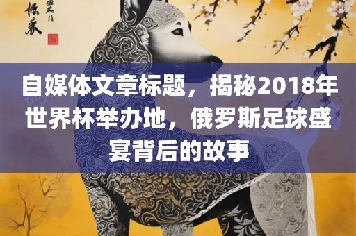 自媒体文章标题，揭秘2018年世界杯举办地，俄罗斯足球盛宴背后的故事眉山市正发家政服务有限公司