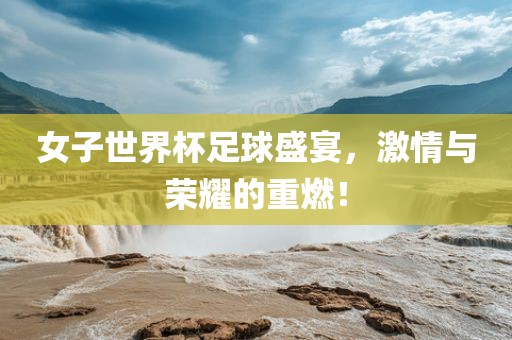 女子世界杯足球盛宴，激情与荣耀的重燃！