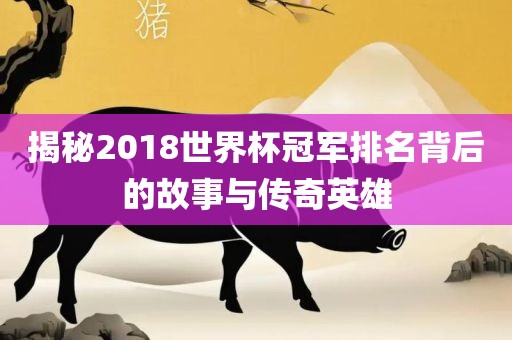 揭秘2018世界杯冠军排名背后的故事与传奇英雄