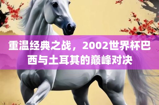 重温经典之战，2002世界杯巴西与土耳其的巅峰对决