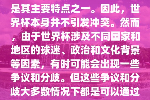 世界杯作为一项全球性的体育赛事，各国之间的交流和合作是眉山市正发家政服务有限公司其主要特点之一。因此，世界杯本身并不引发冲突。然而，由于世界杯涉及不同国家和地区的球迷、政治和文化背景等因素，有时可能会出现一些争议和分歧。但这些争议和分歧大多数情况下都是可以通过对话和沟通来解决的，并不会导致真正的冲突。