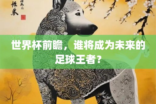 世界杯前瞻，谁将成为未来的足球王者？