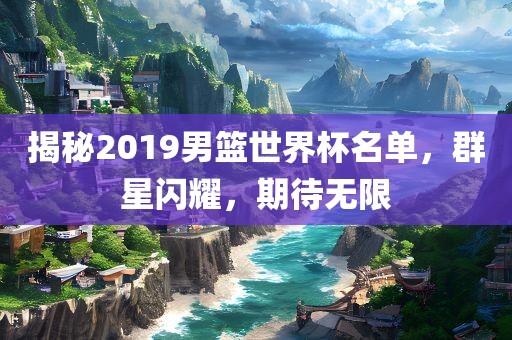 揭秘2019男篮世界杯名单，群星闪耀，期待无限