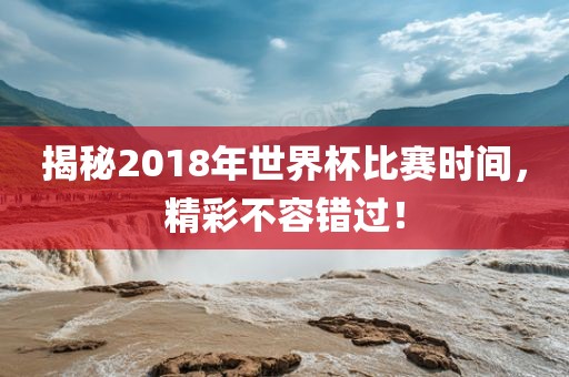 揭秘2018年世界杯比赛时间，精彩不容错过！