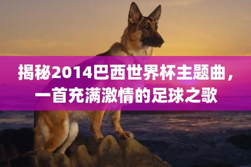 揭秘2014巴西世界杯主题曲，一首充满激情的足球之歌