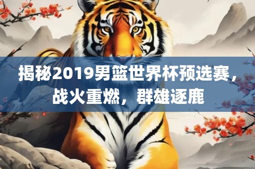 揭秘2019男篮世界杯预选赛，战火重燃，群雄逐鹿眉山市正发家政服务有限公司