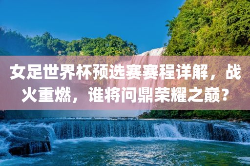 女足世界杯预选赛赛程详解，战火重燃，谁将问鼎荣耀之巅？