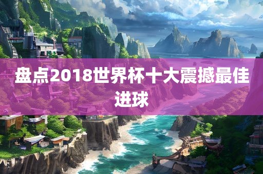 盘点2018世界杯十大震撼最佳进球