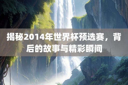 揭秘2014年世界杯预选赛，背后的故事与精彩瞬间