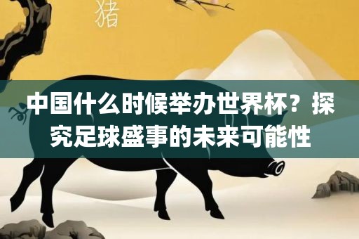中国什么时候举办世界杯？探究足球盛事的未来可能性