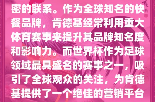 肯德基与世界杯之间存在着紧密的联系。作为全球知名的快餐品牌，肯德基经常利用重大体育赛事来提升其品牌知名度和影响力。而世界杯作为足球领域最具盛名的赛事之一，吸引了全球观众的关注，为肯德基提供了一个绝佳的营销平台。