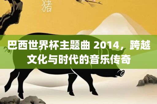 巴西世界杯主题曲 2014，跨越文化与时代的音乐传奇