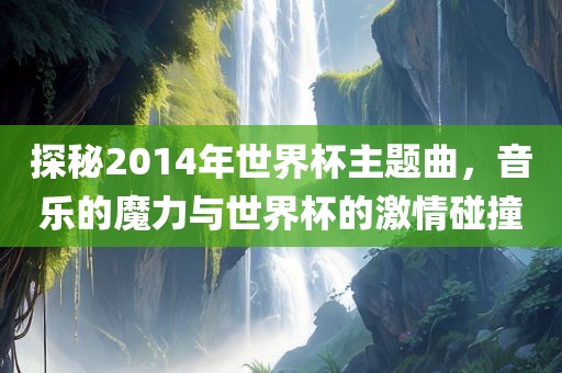 探秘2014年世界杯主题曲，音乐的魔力与世界杯的激情碰撞