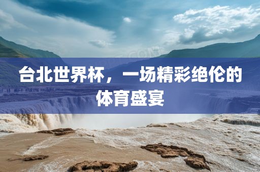 台北世界杯，一场精彩绝伦的体育盛宴