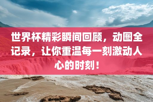 世界杯精彩瞬间回顾，动图全记录，让你重温每一刻激动人心的时刻！