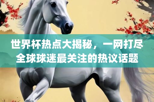 世界杯热点大揭秘，一网打尽全球球迷最关注的热议话题眉山市正发家政服务有限公司