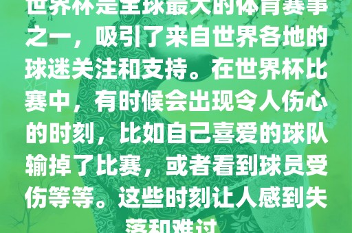 世界杯是全球最大的体育赛事之一，吸引了来自世界各地的球迷关注和支持。在世界杯比赛中，有时候会出现令人伤心的时刻，比如自己喜爱的球队输掉了比赛，或者看到球员受伤等等。这些时刻让人感到失落和难过。眉山市正发家政服务有限公司