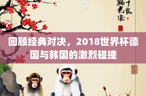 回顾经典对决，2018世界杯德国与韩国的激烈碰撞