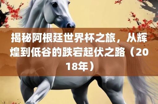 揭秘阿根廷世界杯之旅，从辉煌到低谷的跌宕起伏之路（2018年）
