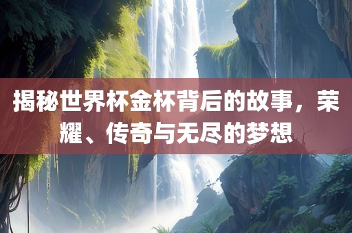 揭秘世界杯金杯背后的故事，荣耀、传奇与无尽的梦想