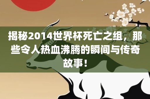 揭秘2014世界杯死亡之组，那些令人热血沸腾的瞬间与传奇故事！