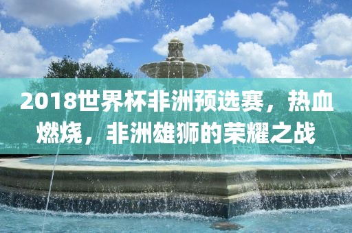 2018世界杯非洲预选赛，热血燃烧，非洲雄狮的荣耀之战