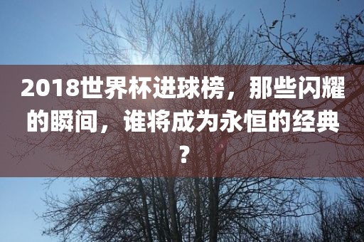 2018世界杯进球榜，那些闪耀的瞬间，谁将成为永恒的经典？