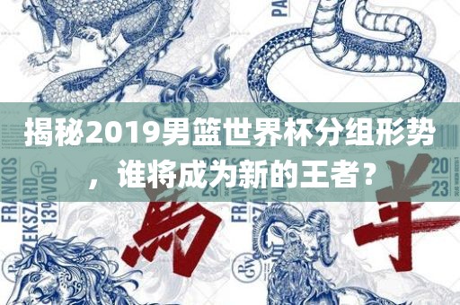 揭秘2019男篮世界杯分组形势，谁将成为新的王者？