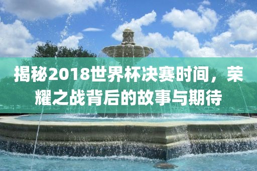 揭秘2018世界杯决赛时间，荣耀之战背后的故事与期待