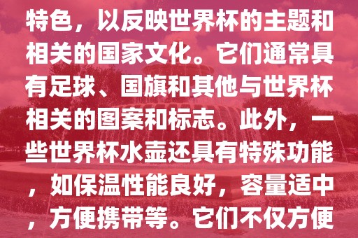 世界杯水壶是专门为世界杯球迷和观众设计的热水壶产品。这些水壶通常具有独特的设计和特色，以反映世界杯的主题和相关的国家文化。它们通常具有足球、国旗和其他与世界杯相关的图案和标志。此外，一些世界杯水壶还具有特殊功能，如保温性能良好，容量适中，方便携带等。它们不仅方便球迷在比赛期间保持饮料的温度，同时也是收藏和纪念世界杯的绝佳选择。眉山市正发家政服务有限公司