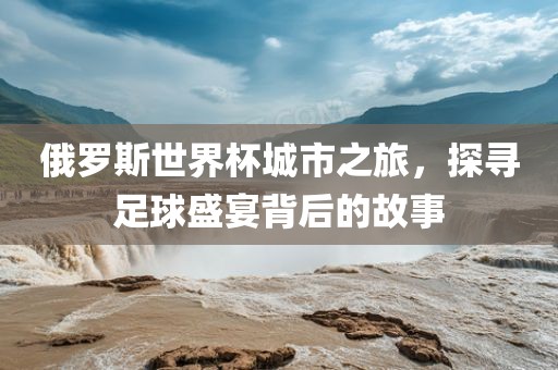 俄罗斯世界杯城市之旅，探寻足球盛宴背后的故事