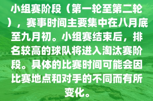 小组赛阶段（第一轮至第二轮），赛事时间主要集中在八月底至九月初。小组赛结束后，排名较高的球队将进入淘汰赛阶段。具体的比赛时间可能会因比赛地点和对手的不同而有所变化。