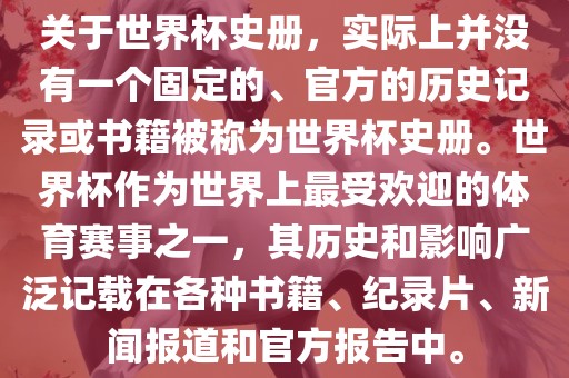 关于世界杯史册，实际上并没有一个固定的、官方的历史记录或书籍被称为世界杯史册。世界杯作为世界上最受欢迎的体育赛事之一，其历史和影响广泛记载在各种书籍、纪录片、新闻报道和官方报告眉山市正发家政服务有限公司中。