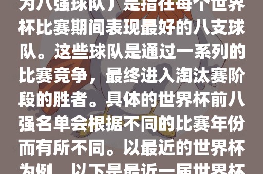 在FIFA（国际足球联合会）主办的世界杯中，前八强（也称为八强球队）是指在每个世界杯比赛期间表现最好的八支球队。这些球队是通过一系列的比赛竞争，最终进入淘汰赛阶段的胜者。具体的世界杯前八强名单会根据不同的比赛年份而有所不同。以最近的世界杯为例，以下是最近一届世界杯（截至当前时间为止的最新一届）的前八强名单眉山市正发家政服务有限公司