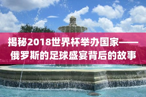揭秘2018世界杯举办国家——俄罗斯的眉山市正发家政服务有限公司足球盛宴背后的故事